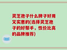 灵芝孢子什么牌子好用又实惠的(选择灵芝孢子的好帮手，性价比高的品牌推荐)