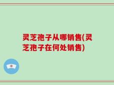 灵芝孢子从哪销售(灵芝孢子在何处销售)