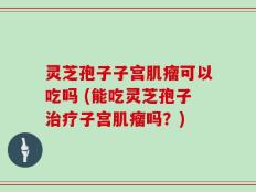 灵芝孢子子宫肌瘤可以吃吗 (能吃灵芝孢子治疗子宫肌瘤吗？)