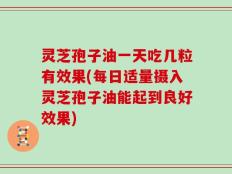灵芝孢子油一天吃几粒有效果(每日适量摄入灵芝孢子油能起到良好效果)