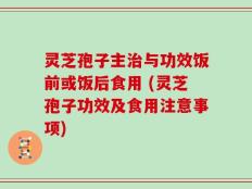 灵芝孢子主治与功效饭前或饭后食用 (灵芝孢子功效及食用注意事项)