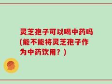 灵芝孢子可以喝中药吗(能不能将灵芝孢子作为中药饮用？)