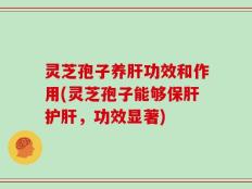 灵芝孢子养肝功效和作用(灵芝孢子能够保肝护肝，功效显著)
