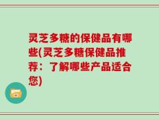 灵芝多糖的保健品有哪些(灵芝多糖保健品推荐：了解哪些产品适合您)