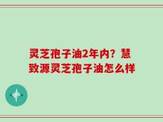 灵芝孢子油2年内？慧致源灵芝孢子油怎么样