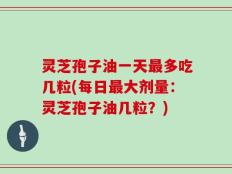 灵芝孢子油一天最多吃几粒(每日最大剂量：灵芝孢子油几粒？)
