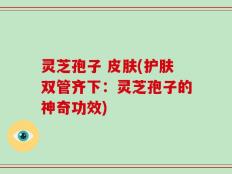 灵芝孢子 皮肤(护肤双管齐下：灵芝孢子的神奇功效)