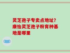 灵芝孢子专卖点地址？康怡灵芝孢子粉育种基地是哪里