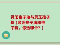 灵芝孢子油与灵芝孢子粉 (灵芝孢子油和孢子粉，你选哪个？)