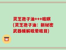 灵芝孢子油+++眩瞑(灵芝孢子油：新秘密武器缓解眩晕眩目)