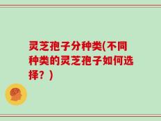 灵芝孢子分种类(不同种类的灵芝孢子如何选择？)