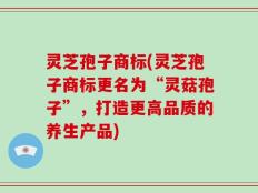 灵芝孢子商标(灵芝孢子商标更名为“灵菇孢子”，打造更高品质的养生产品)