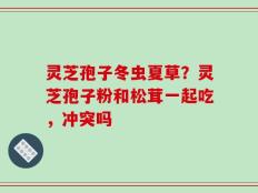灵芝孢子冬虫夏草？灵芝孢子粉和松茸一起吃，冲突吗
