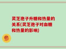 灵芝孢子升糖和热量的关系(灵芝孢子对血糖和热量的影响)