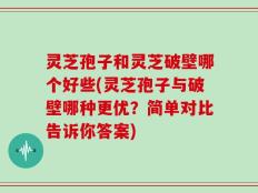 灵芝孢子和灵芝破壁哪个好些(灵芝孢子与破壁哪种更优？简单对比告诉你答案)