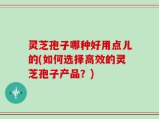 灵芝孢子哪种好用点儿的(如何选择高效的灵芝孢子产品？)