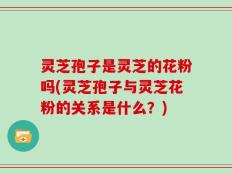 灵芝孢子是灵芝的花粉吗(灵芝孢子与灵芝花粉的关系是什么？)