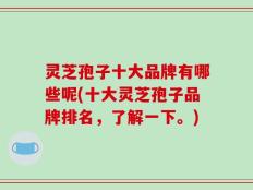 灵芝孢子十大品牌有哪些呢(十大灵芝孢子品牌排名，了解一下。)