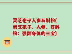 灵芝孢子人参石斛粉(灵芝孢子、人参、石斛粉：强健身体的三宝)
