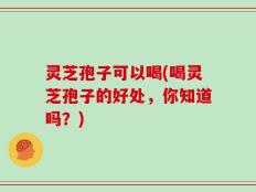 灵芝孢子可以喝(喝灵芝孢子的好处，你知道吗？)
