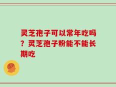 灵芝孢子可以常年吃吗？灵芝孢子粉能不能长期吃