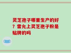 灵芝孢子哪里生产的好？雷允上灵芝孢子粉是贴牌的吗