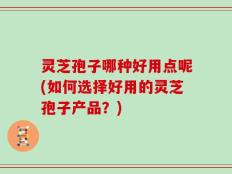 灵芝孢子哪种好用点呢(如何选择好用的灵芝孢子产品？)