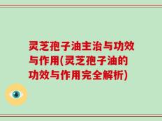 灵芝孢子油主治与功效与作用(灵芝孢子油的功效与作用完全解析)
