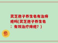 灵芝孢子养生皂有治痔疮吗(灵芝孢子养生皂：有效治疗痔疮？)