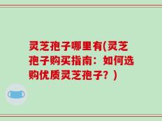 灵芝孢子哪里有(灵芝孢子购买指南：如何选购优质灵芝孢子？)