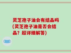 灵芝孢子油会有结晶吗(灵芝孢子油是否会结晶？超详细解答)