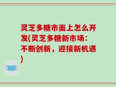 灵芝多糖市面上怎么开发(灵芝多糖新市场：不断创新，迎接新机遇)