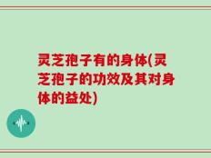 灵芝孢子有的身体(灵芝孢子的功效及其对身体的益处)
