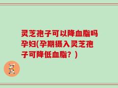 灵芝孢子可以降血脂吗孕妇(孕期摄入灵芝孢子可降低血脂？)