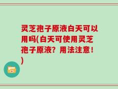 灵芝孢子原液白天可以用吗(白天可使用灵芝孢子原液？用法注意！)