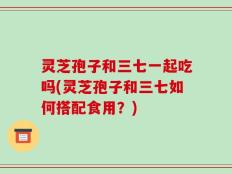 灵芝孢子和三七一起吃吗(灵芝孢子和三七如何搭配食用？)