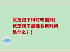 灵芝孢子何时吃最好(灵芝孢子最佳食用时间是什么？)
