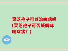 灵芝孢子可以治哮喘吗(灵芝孢子可否缓解哮喘症状？)