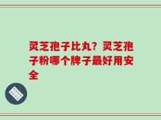 灵芝孢子比丸？灵芝孢子粉哪个牌子最好用安全