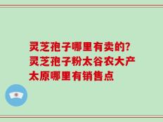 灵芝孢子哪里有卖的？灵芝孢子粉太谷农大产太原哪里有销售点
