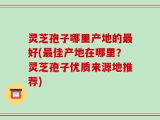 灵芝孢子哪里产地的最好(最佳产地在哪里？灵芝孢子优质来源地推荐)