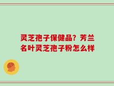 灵芝孢子保健品？芳兰名叶灵芝孢子粉怎么样