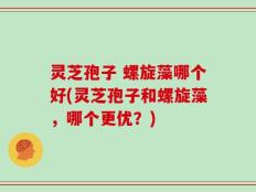 灵芝孢子 螺旋藻哪个好(灵芝孢子和螺旋藻，哪个更优？)