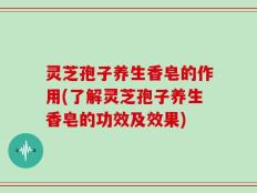 灵芝孢子养生香皂的作用(了解灵芝孢子养生香皂的功效及效果)