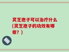 灵芝孢子可以治疗什么(灵芝孢子的功效有哪些？)