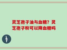 灵芝孢子油与血糖？灵芝孢子粉可以降血糖吗