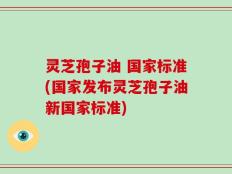 灵芝孢子油 国家标准(国家发布灵芝孢子油新国家标准)