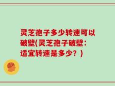 灵芝孢子多少转速可以破壁(灵芝孢子破壁：适宜转速是多少？)