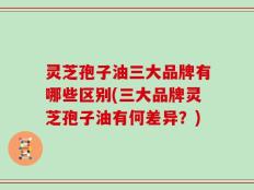 灵芝孢子油三大品牌有哪些区别(三大品牌灵芝孢子油有何差异？)