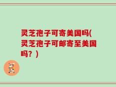 灵芝孢子可寄美国吗(灵芝孢子可邮寄至美国吗？)